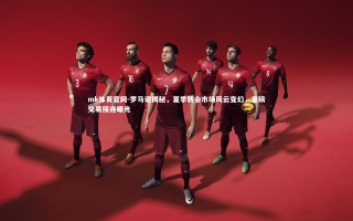 mk体育官网-罗马诺揭秘，夏季转会市场风云变幻，重磅交易接连曝光