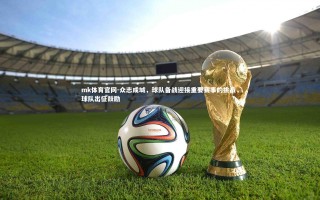 mk体育官网-众志成城，球队备战迎接重要赛事的挑战，球队出征鼓励