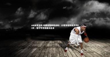 mk体育官网-中国女篮再度启航！18名年轻球员平均23岁，张子宇亮相集训名单