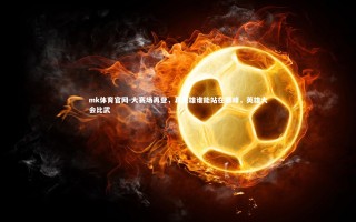 mk体育官网-大赛场再登，真英雄谁能站在巅峰，英雄大会比武