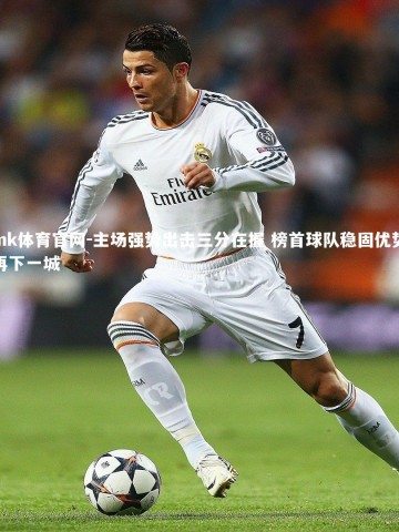 mk体育官网-主场强势出击三分在握 榜首球队稳固优势再下一城